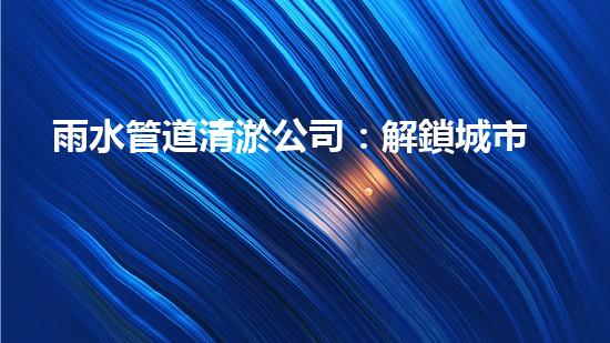 雨水管道清淤公司：解鎖城市秘密，暢通你的生活！